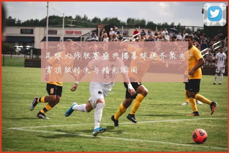 足球大师联赛盛典揭幕球迷齐聚共赏顶级对决与精彩瞬间