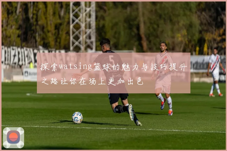 探索watsing篮球的魅力与技巧提升之路让你在场上更加出色