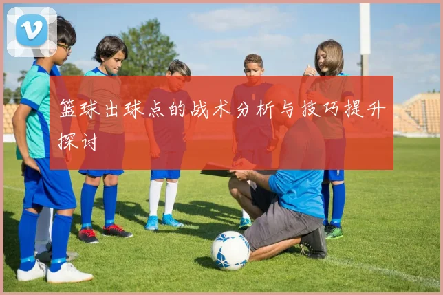 篮球出球点的战术分析与技巧提升探讨