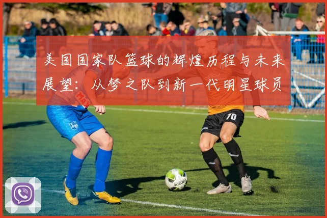 美国国家队篮球的辉煌历程与未来展望：从梦之队到新一代明星球员的崛起