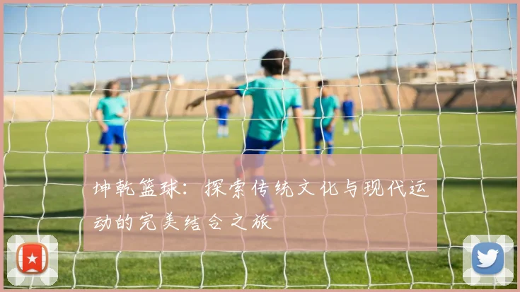 坤乾篮球：探索传统文化与现代运动的完美结合之旅