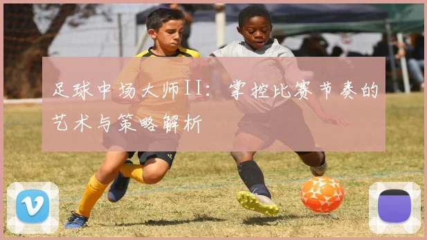 足球中场大师II：掌控比赛节奏的艺术与策略解析