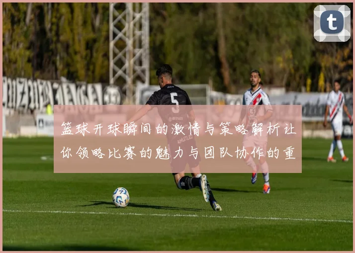 篮球开球瞬间的激情与策略解析让你领略比赛的魅力与团队协作的重要性