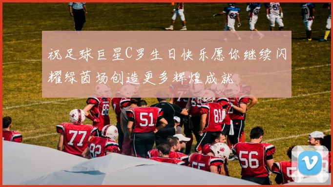 祝足球巨星C罗生日快乐愿你继续闪耀绿茵场创造更多辉煌成就