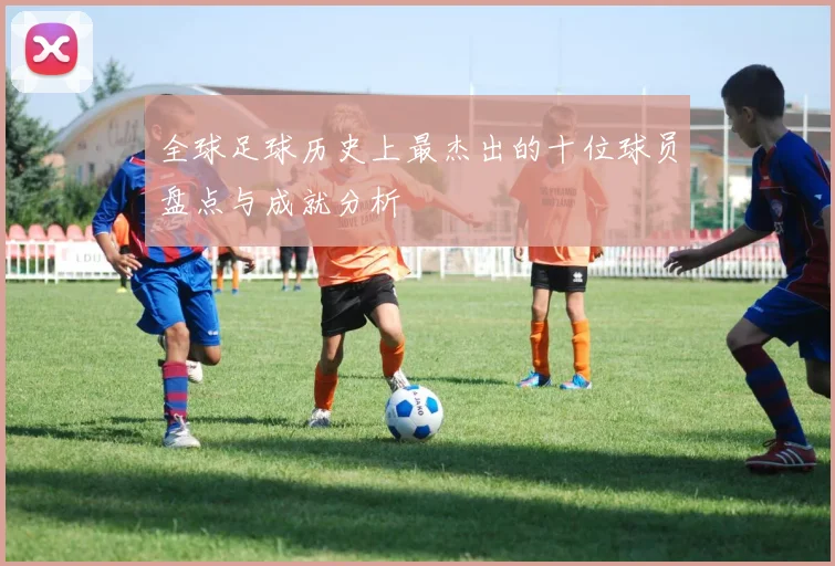 全球足球历史上最杰出的十位球员盘点与成就分析